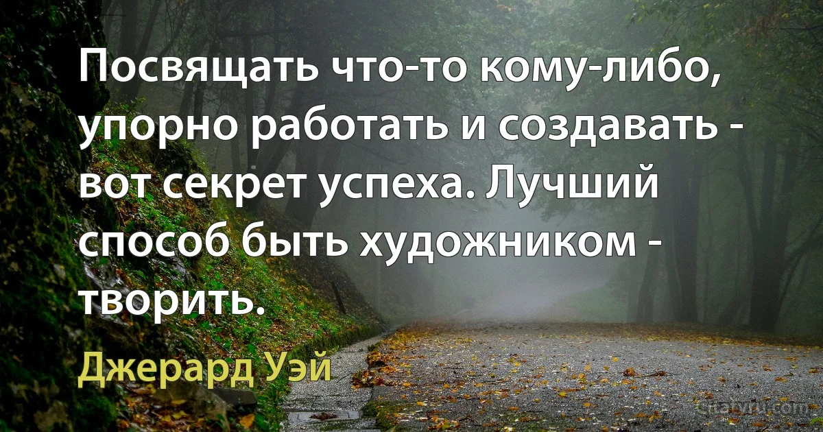 Посвящать что-то кому-либо, упорно работать и создавать - вот секрет успеха. Лучший способ быть художником - творить. (Джерард Уэй)