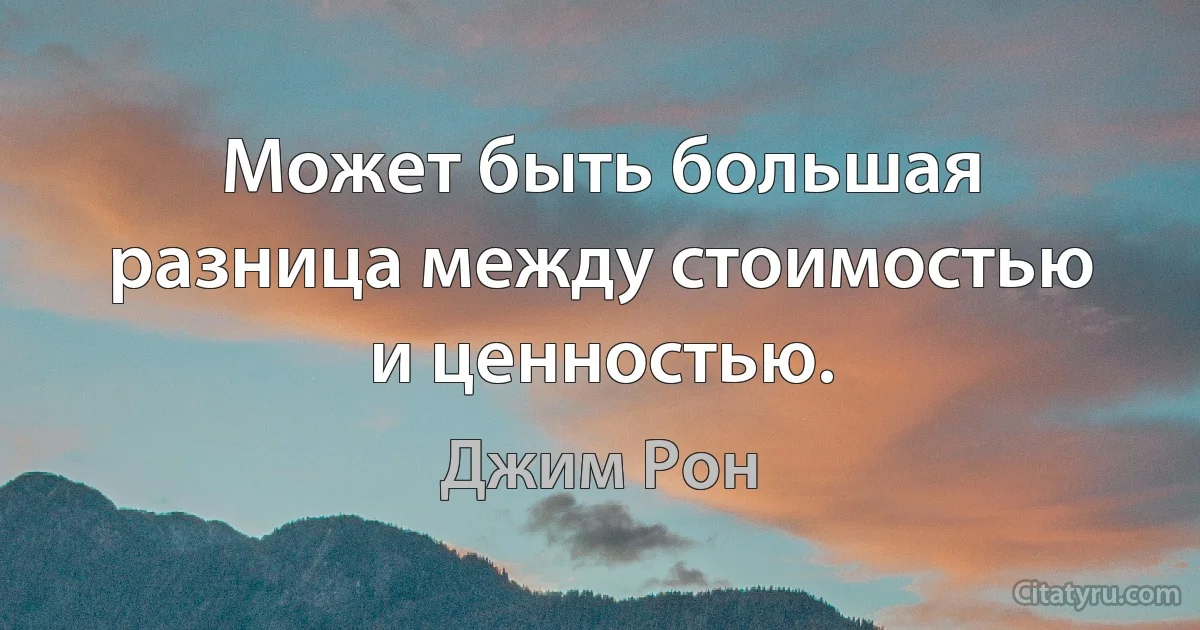 Может быть большая разница между стоимостью и ценностью. (Джим Рон)