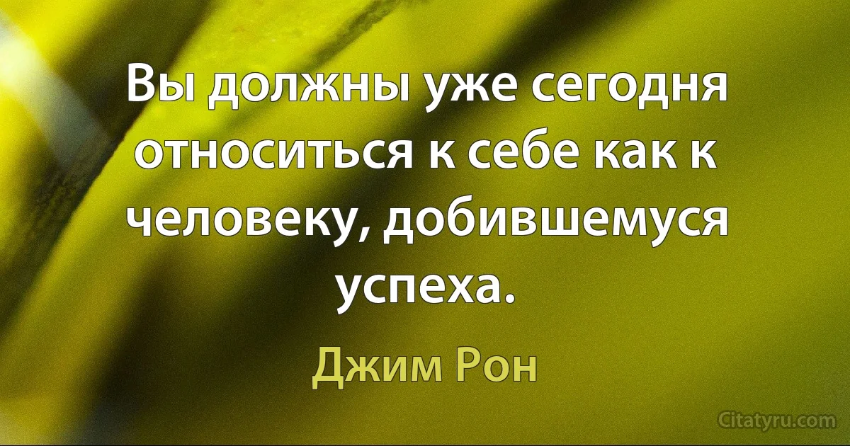 Вы должны уже сегодня относиться к себе как к человеку, добившемуся успеха. (Джим Рон)