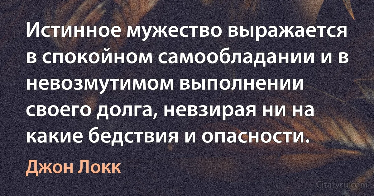 Истинное мужество выражается в спокойном самообладании и в невозмутимом выполнении своего долга, невзирая ни на какие бедствия и опасности. (Джон Локк)