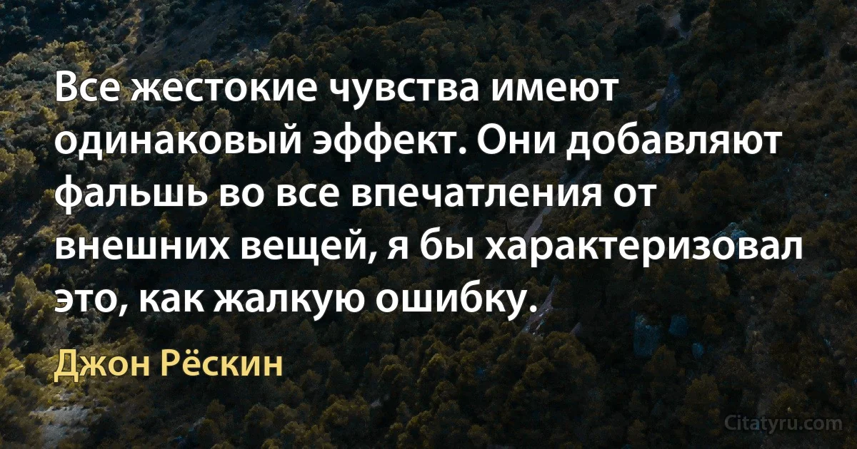 Все жестокие чувства имеют одинаковый эффект. Они добавляют фальшь во все впечатления от внешних вещей, я бы характеризовал это, как жалкую ошибку. (Джон Рёскин)