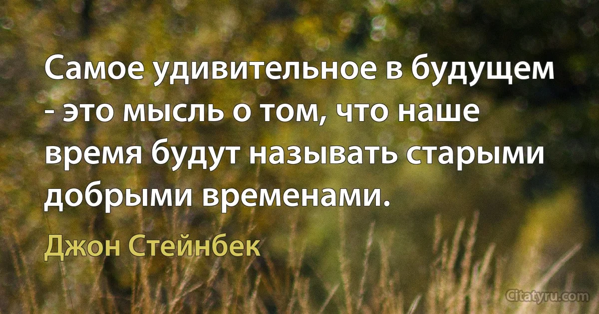 Самое удивительное в будущем - это мысль о том, что наше время будут называть старыми добрыми временами. (Джон Стейнбек)