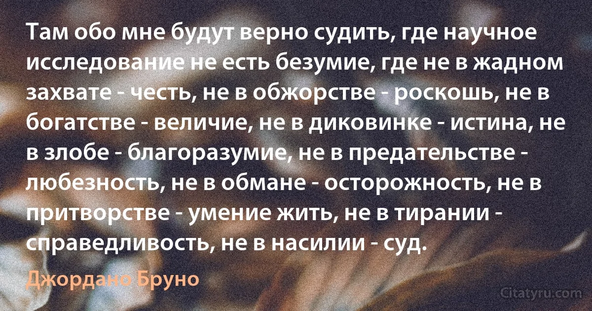 Там обо мне будут верно судить, где научное исследование не есть безумие, где не в жадном захвате - честь, не в обжорстве - роскошь, не в богатстве - величие, не в диковинке - истина, не в злобе - благоразумие, не в предательстве - любезность, не в обмане - осторожность, не в притворстве - умение жить, не в тирании - справедливость, не в насилии - суд. (Джордано Бруно)