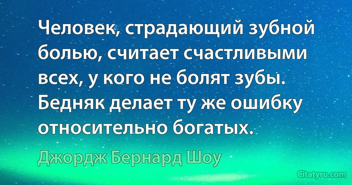 Человек, страдающий зубной болью, считает счастливыми всех, у кого не болят зубы. Бедняк делает ту же ошибку относительно богатых. (Джордж Бернард Шоу)