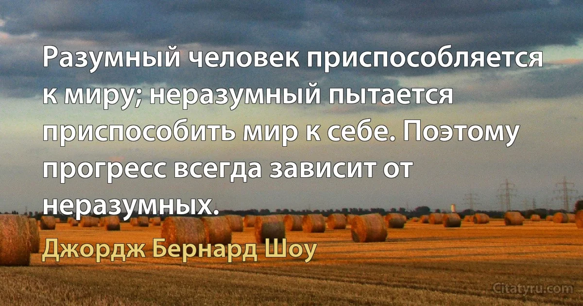 Разумный человек приспособляется к миру; неразумный пытается приспособить мир к себе. Поэтому прогресс всегда зависит от неразумных. (Джордж Бернард Шоу)