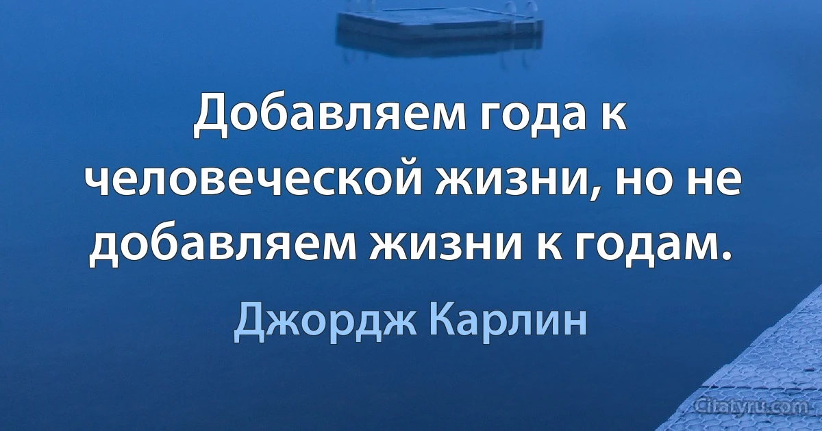 Добавляем года к человеческой жизни, но не добавляем жизни к годам. (Джордж Карлин)