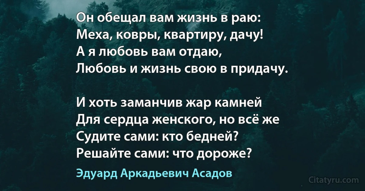 Он обещал вам жизнь в раю:
Меха, ковры, квартиру, дачу! 
А я любовь вам отдаю, 
Любовь и жизнь свою в придачу.

И хоть заманчив жар камней
Для сердца женского, но всё же 
Судите сами: кто бедней?
Решайте сами: что дороже? (Эдуард Аркадьевич Асадов)