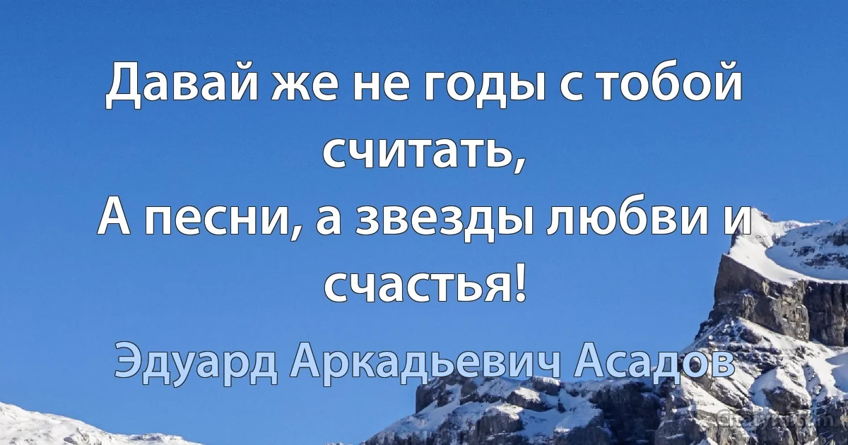 Давай же не годы с тобой считать,
А песни, а звезды любви и счастья! (Эдуард Аркадьевич Асадов)