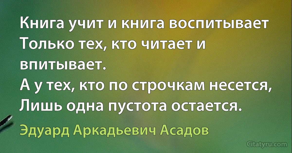 Книга учит и книга воспитывает 
Только тех, кто читает и впитывает. 
А у тех, кто по строчкам несется,
Лишь одна пустота остается. (Эдуард Аркадьевич Асадов)