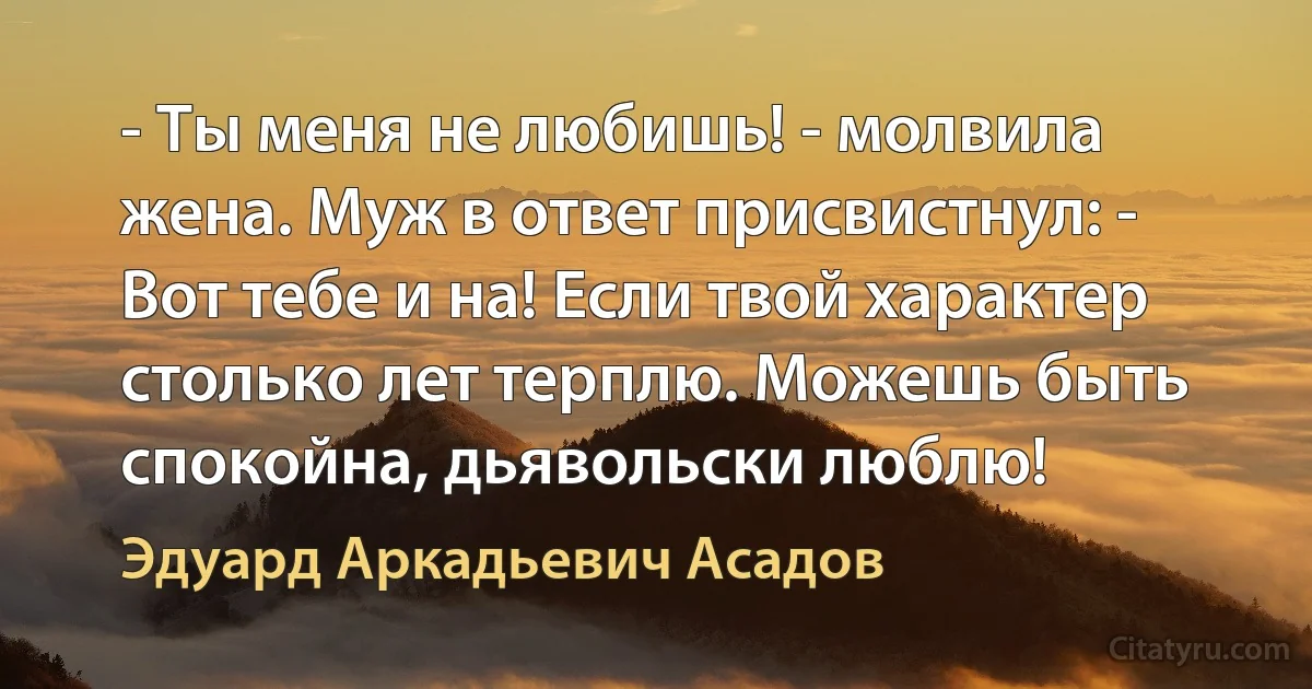 - Ты меня не любишь! - молвила жена. Муж в ответ присвистнул: - Вот тебе и на! Если твой характер столько лет терплю. Можешь быть спокойна, дьявольски люблю! (Эдуард Аркадьевич Асадов)