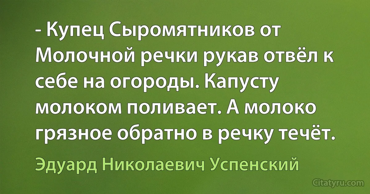 - Купец Сыромятников от Молочной речки рукав отвёл к себе на огороды. Капусту молоком поливает. А молоко грязное обратно в речку течёт. (Эдуард Николаевич Успенский)