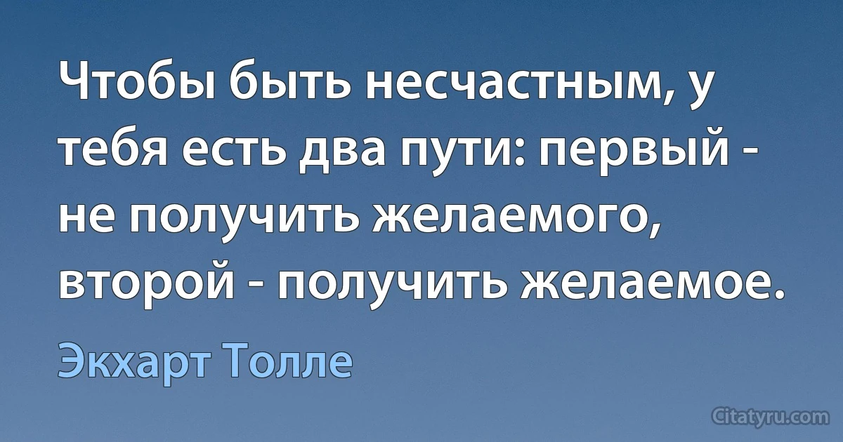 Чтобы быть несчастным, у тебя есть два пути: первый - не получить желаемого, второй - получить желаемое. (Экхарт Толле)