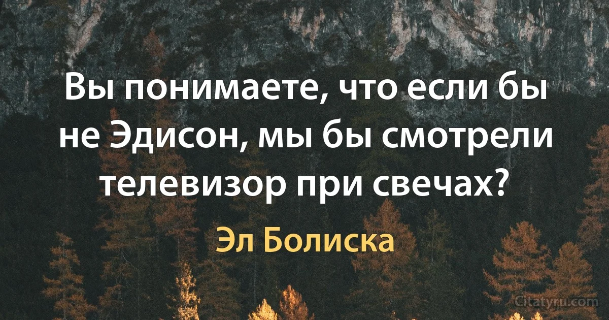 Вы понимаете, что если бы не Эдисон, мы бы смотрели телевизор при свечах? (Эл Болиска)