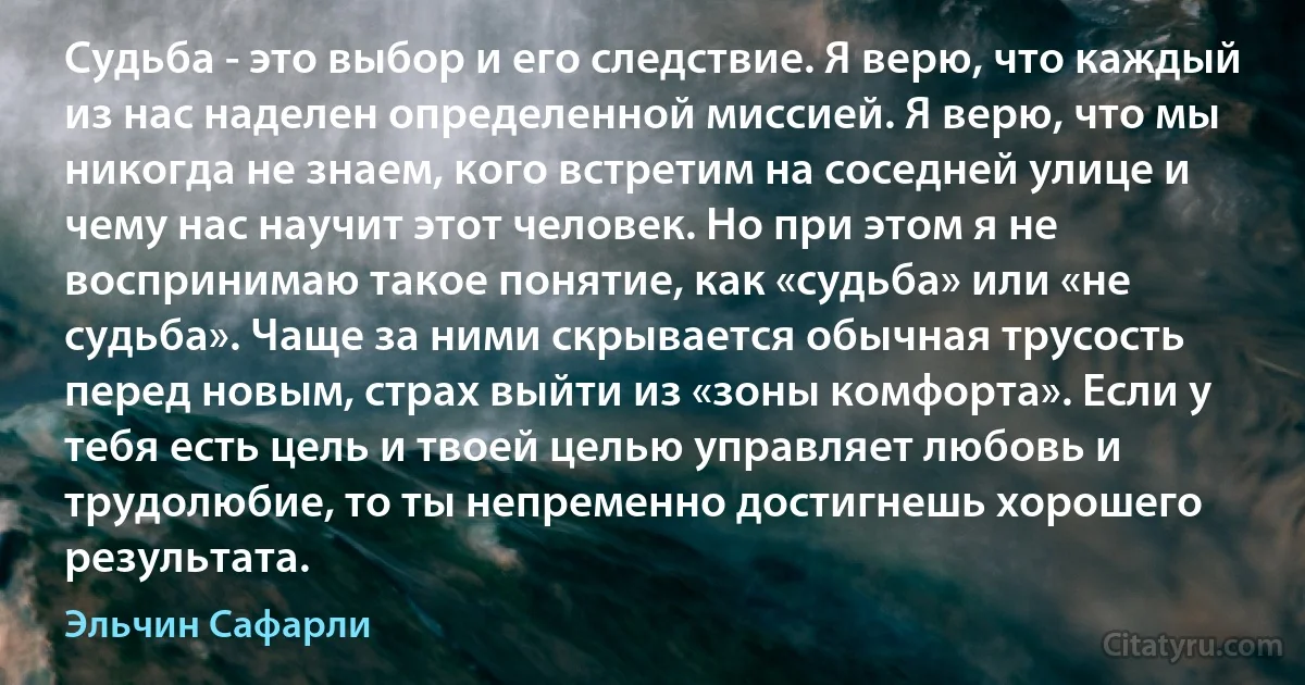 Судьба - это выбор и его следствие. Я верю, что каждый из нас наделен определенной миссией. Я верю, что мы никогда не знаем, кого встретим на соседней улице и чему нас научит этот человек. Но при этом я не воспринимаю такое понятие, как «судьба» или «не судьба». Чаще за ними скрывается обычная трусость перед новым, страх выйти из «зоны комфорта». Если у тебя есть цель и твоей целью управляет любовь и трудолюбие, то ты непременно достигнешь хорошего результата. (Эльчин Сафарли)