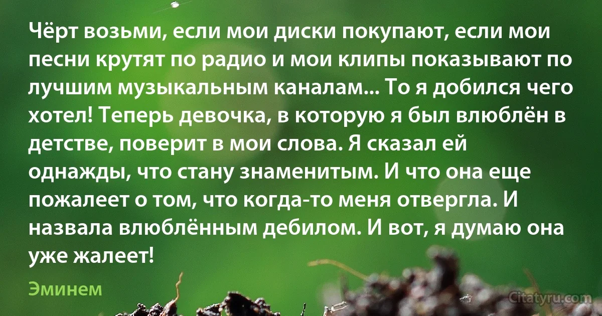 Чёрт возьми, если мои диски покупают, если мои песни крутят по радио и мои клипы показывают по лучшим музыкальным каналам... То я добился чего хотел! Теперь девочка, в которую я был влюблён в детстве, поверит в мои слова. Я сказал ей однажды, что стану знаменитым. И что она еще пожалеет о том, что когда-то меня отвергла. И назвала влюблённым дебилом. И вот, я думаю она уже жалеет! (Эминем)