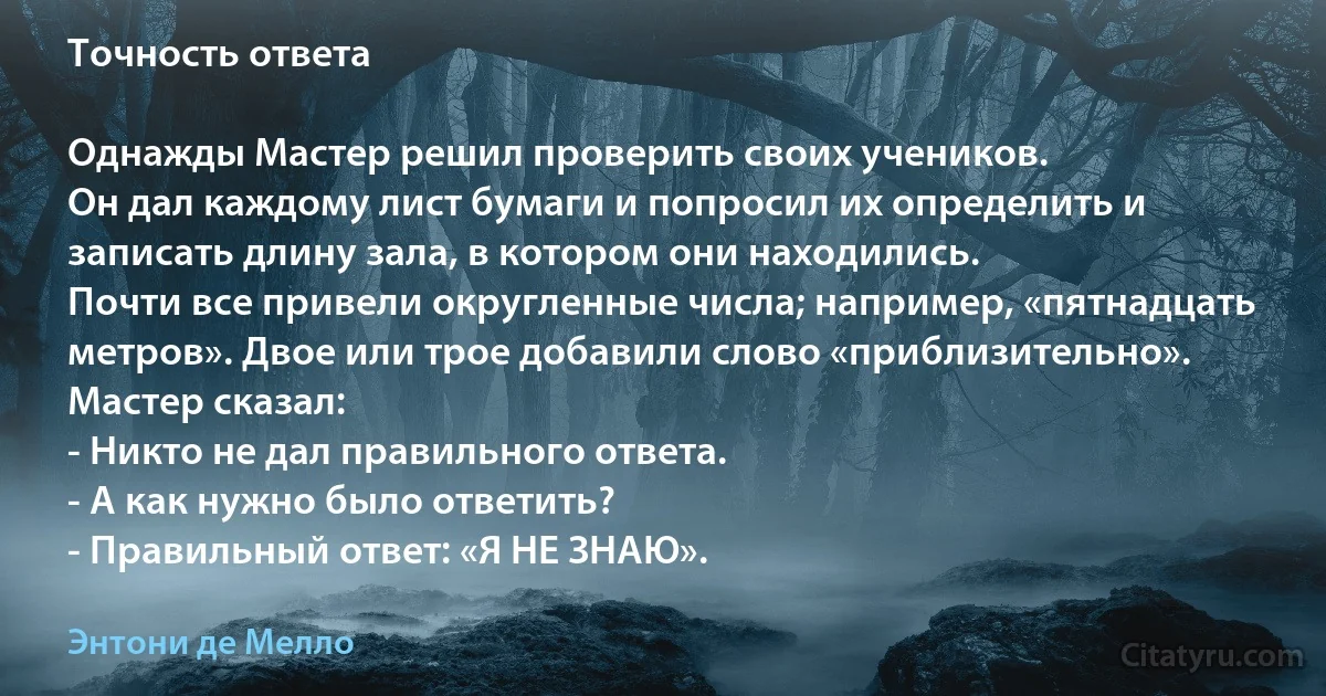 Точность ответа

Однажды Мастер решил проверить своих учеников.
Он дал каждому лист бумаги и попросил их определить и записать длину зала, в котором они находились.
Почти все привели округленные числа; например, «пятнадцать метров». Двое или трое добавили слово «приблизительно».
Мастер сказал:
- Никто не дал правильного ответа.
- А как нужно было ответить?
- Правильный ответ: «Я НЕ ЗНАЮ». (Энтони де Мелло)