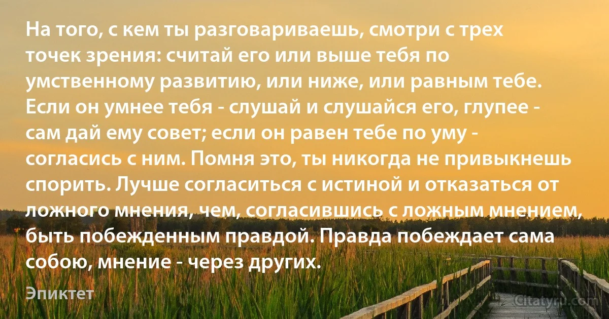 На того, с кем ты разговариваешь, смотри с трех точек зрения: считай его или выше тебя по умственному развитию, или ниже, или равным тебе. Если он умнее тебя - слушай и слушайся его, глупее - сам дай ему совет; если он равен тебе по уму - согласись с ним. Помня это, ты никогда не привыкнешь спорить. Лучше согласиться с истиной и отказаться от ложного мнения, чем, согласившись с ложным мнением, быть побежденным правдой. Правда побеждает сама собою, мнение - через других. (Эпиктет)