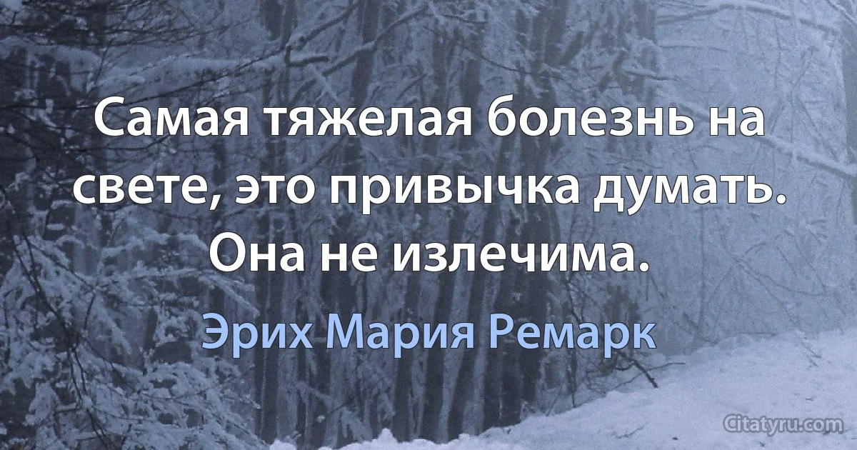 Самая тяжелая болезнь на свете, это привычка думать. Она не излечима. (Эрих Мария Ремарк)