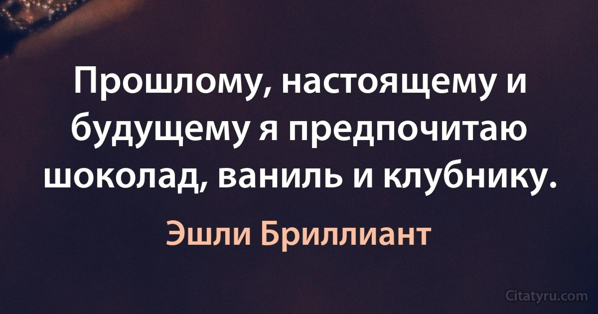 Прошлому, настоящему и будущему я предпочитаю шоколад, ваниль и клубнику. (Эшли Бриллиант)