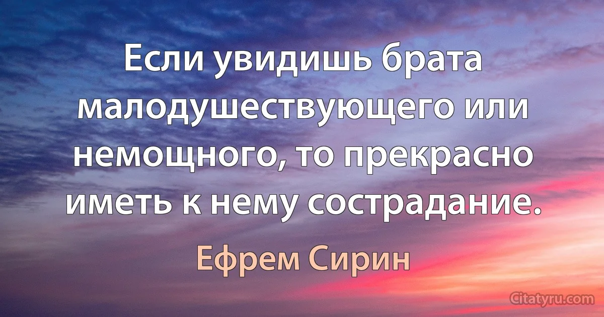 Если увидишь брата малодушествующего или немощного, то прекрасно иметь к нему сострадание. (Ефрем Сирин)
