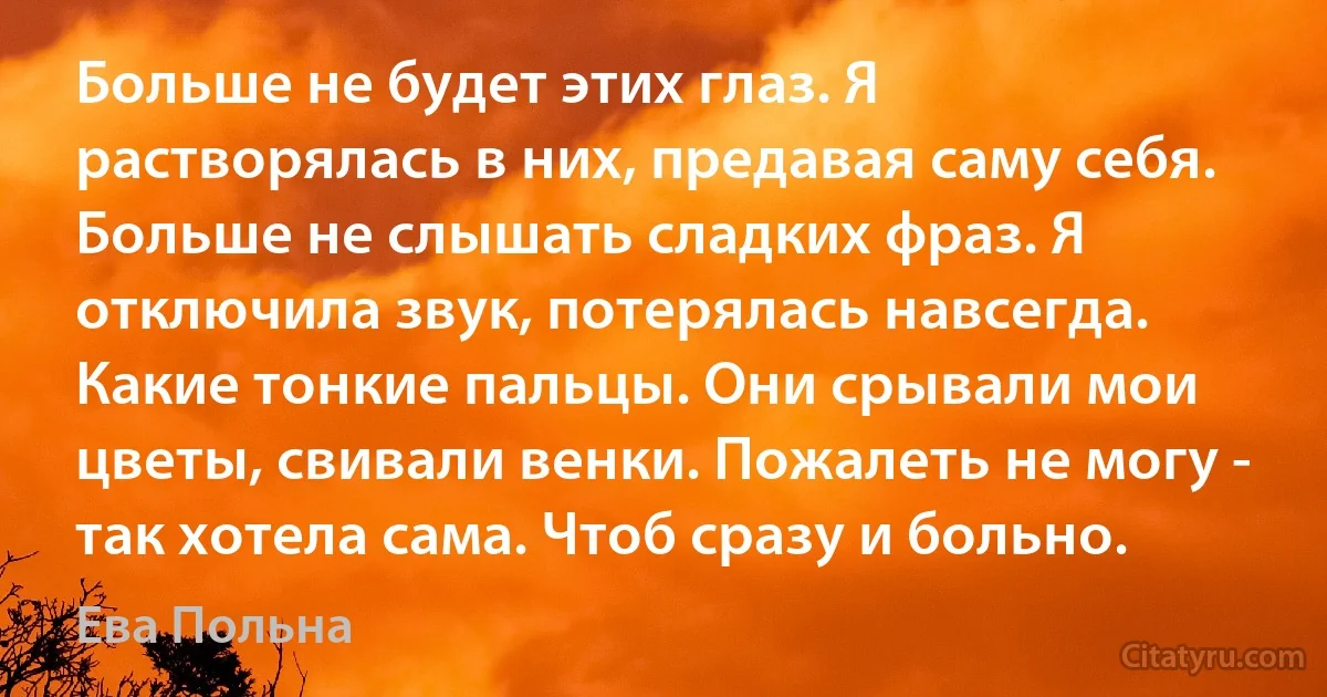 Больше не будет этих глаз. Я растворялась в них, предавая саму себя. Больше не слышать сладких фраз. Я отключила звук, потерялась навсегда. Какие тонкие пальцы. Они срывали мои цветы, свивали венки. Пожалеть не могу - так хотела сама. Чтоб сразу и больно. (Ева Польна)