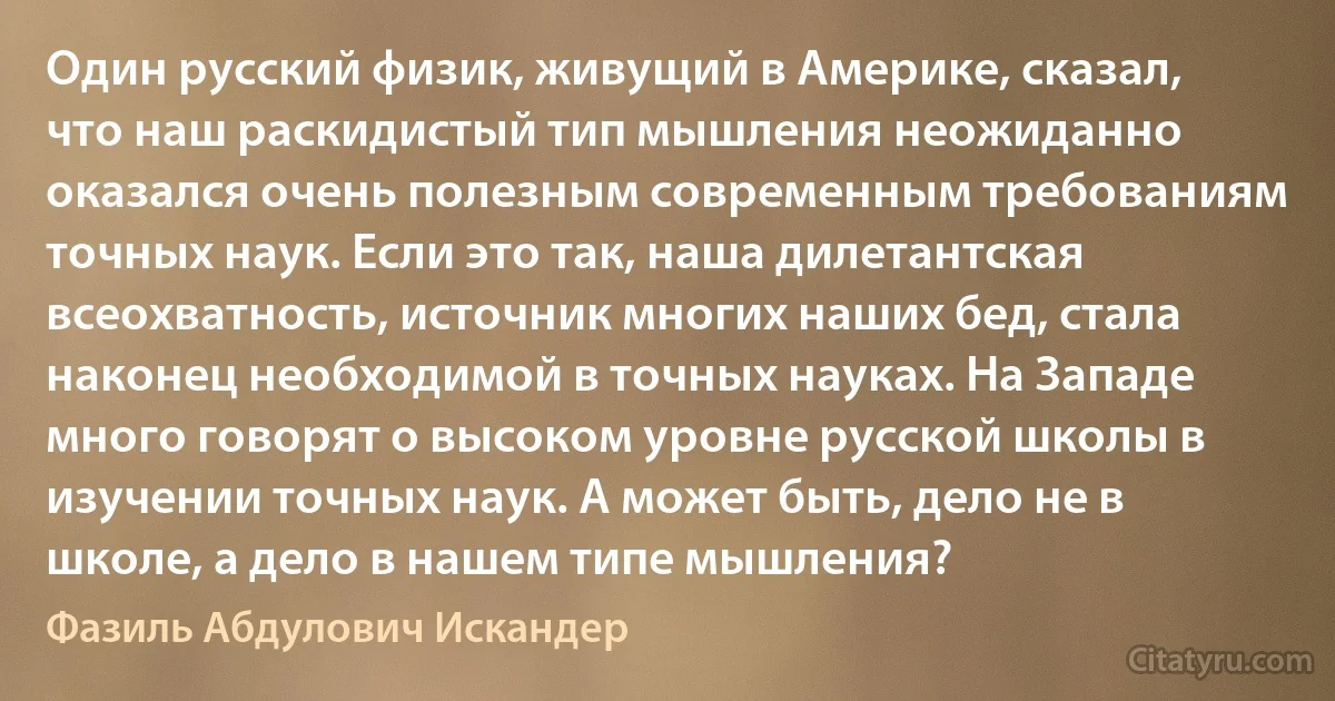 Один русский физик, живущий в Америке, сказал, что наш раскидистый тип мышления неожиданно оказался очень полезным современным требованиям точных наук. Если это так, наша дилетантская всеохватность, источник многих наших бед, стала наконец необходимой в точных науках. На Западе много говорят о высоком уровне русской школы в изучении точных наук. А может быть, дело не в школе, а дело в нашем типе мышления? (Фазиль Абдулович Искандер)