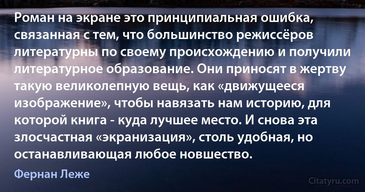 Роман на экране это принципиальная ошибка, связанная с тем, что большинство режиссёров литературны по своему происхождению и получили литературное образование. Они приносят в жертву такую великолепную вещь, как «движущееся изображение», чтобы навязать нам историю, для которой книга - куда лучшее место. И снова эта злосчастная «экранизация», столь удобная, но останавливающая любое новшество. (Фернан Леже)