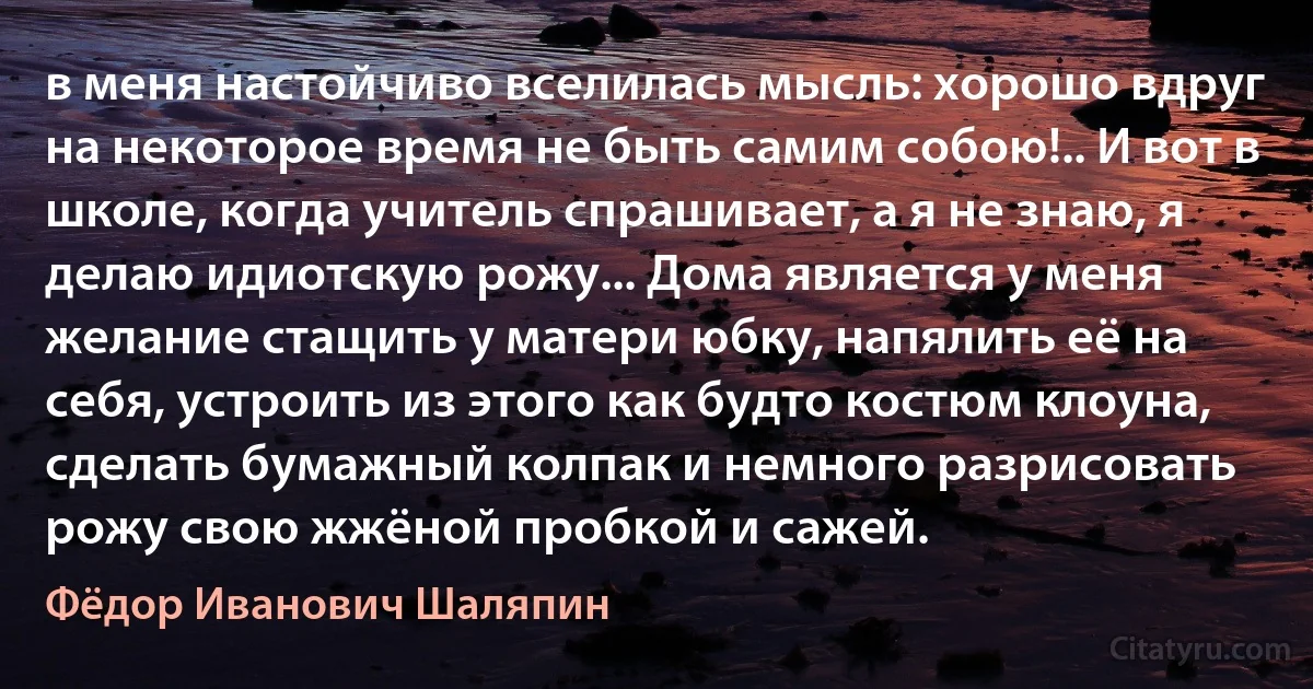 в меня настойчиво вселилась мысль: хорошо вдруг на некоторое время не быть самим собою!.. И вот в школе, когда учитель спрашивает, а я не знаю, я делаю идиотскую рожу... Дома является у меня желание стащить у матери юбку, напялить её на себя, устроить из этого как будто костюм клоуна, сделать бумажный колпак и немного разрисовать рожу свою жжёной пробкой и сажей. (Фёдор Иванович Шаляпин)