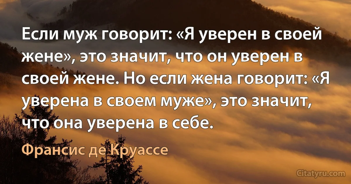 Если муж говорит: «Я уверен в своей жене», это значит, что он уверен в своей жене. Но если жена говорит: «Я уверена в своем муже», это значит, что она уверена в себе. (Франсис де Круассе)