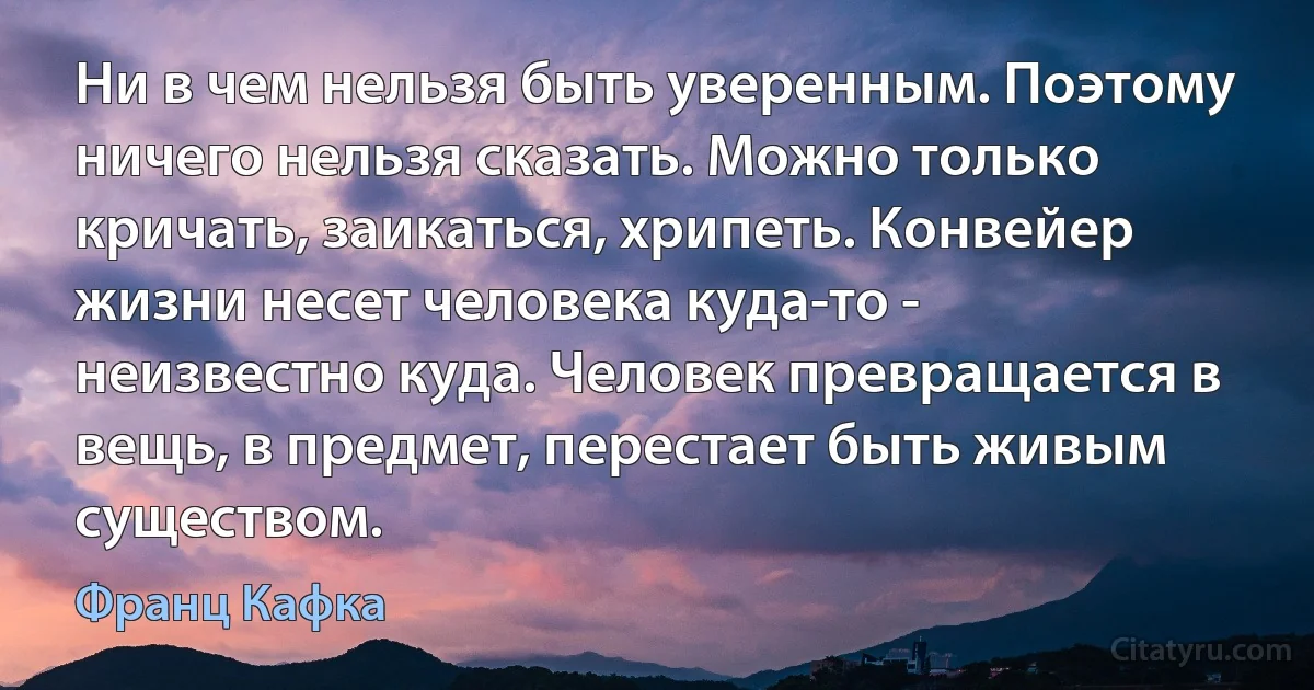 Ни в чем нельзя быть уверенным. Поэтому ничего нельзя сказать. Можно только кричать, заикаться, хрипеть. Конвейер жизни несет человека куда-то - неизвестно куда. Человек превращается в вещь, в предмет, перестает быть живым существом. (Франц Кафка)