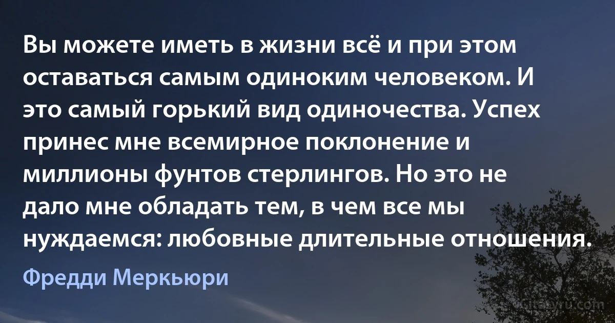 Вы можете иметь в жизни всё и при этом оставаться самым одиноким человеком. И это самый горький вид одиночества. Успех принес мне всемирное поклонение и миллионы фунтов стерлингов. Но это не дало мне обладать тем, в чем все мы нуждаемся: любовные длительные отношения. (Фредди Меркьюри)