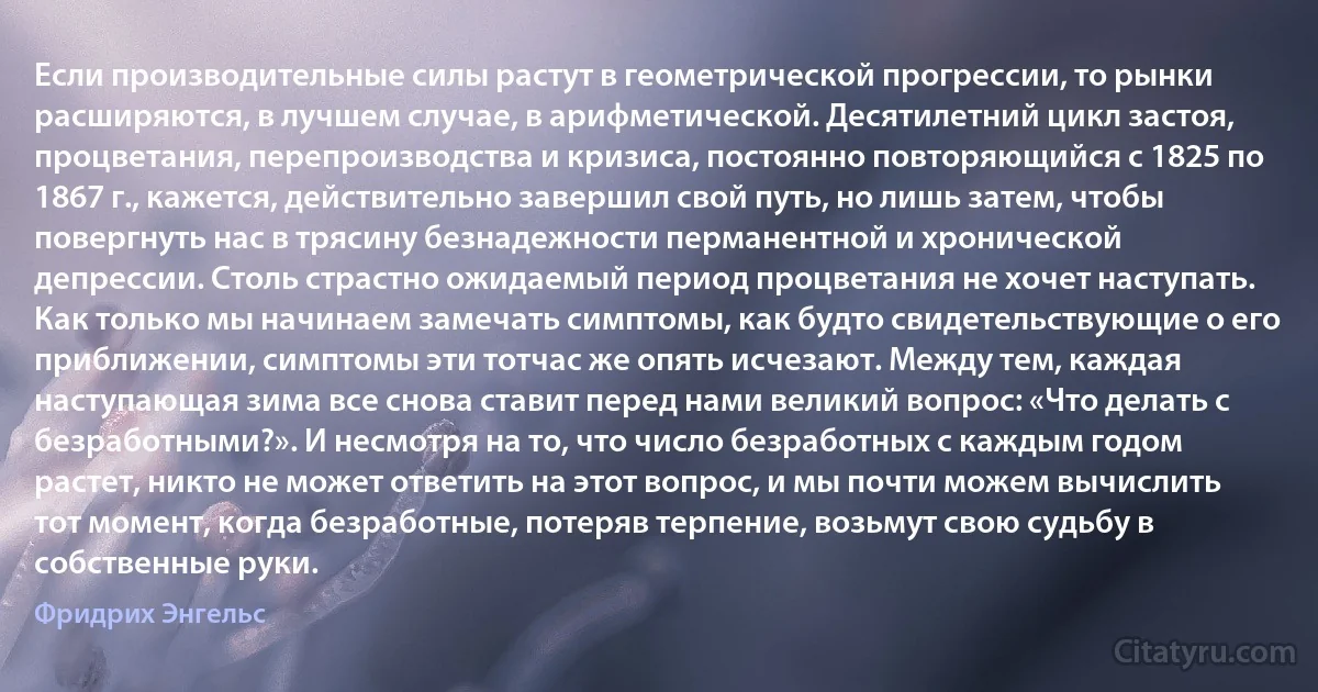 Если производительные силы растут в геометрической прогрессии, то рынки расширяются, в лучшем случае, в арифметической. Десятилетний цикл застоя, процветания, перепроизводства и кризиса, постоянно повторяющийся с 1825 по 1867 г., кажется, действительно завершил свой путь, но лишь затем, чтобы повергнуть нас в трясину безнадежности перманентной и хронической депрессии. Столь страстно ожидаемый период процветания не хочет наступать. Как только мы начинаем замечать симптомы, как будто свидетельствующие о его приближении, симптомы эти тотчас же опять исчезают. Между тем, каждая наступающая зима все снова ставит перед нами великий вопрос: «Что делать с безработными?». И несмотря на то, что число безработных с каждым годом растет, никто не может ответить на этот вопрос, и мы почти можем вычислить тот момент, когда безработные, потеряв терпение, возьмут свою судьбу в собственные руки. (Фридрих Энгельс)