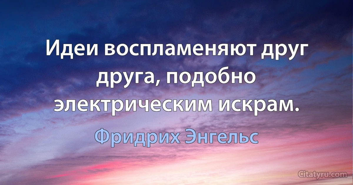 Идеи воспламеняют друг друга, подобно электрическим искрам. (Фридрих Энгельс)