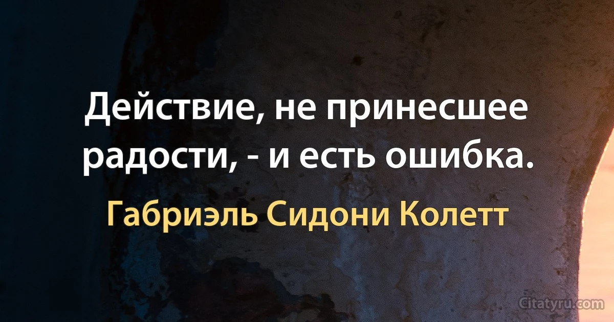 Действие, не принесшее радости, - и есть ошибка. (Габриэль Сидони Колетт)