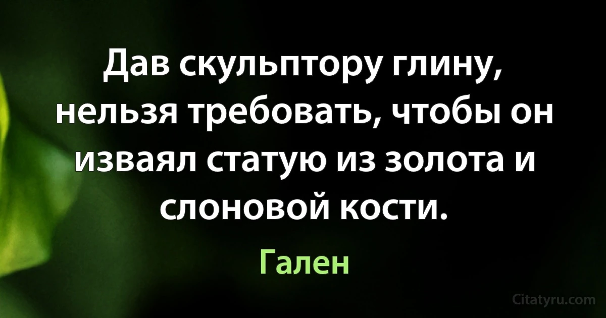 Дав скульптору глину, нельзя требовать, чтобы он изваял статую из золота и слоновой кости. (Гален)