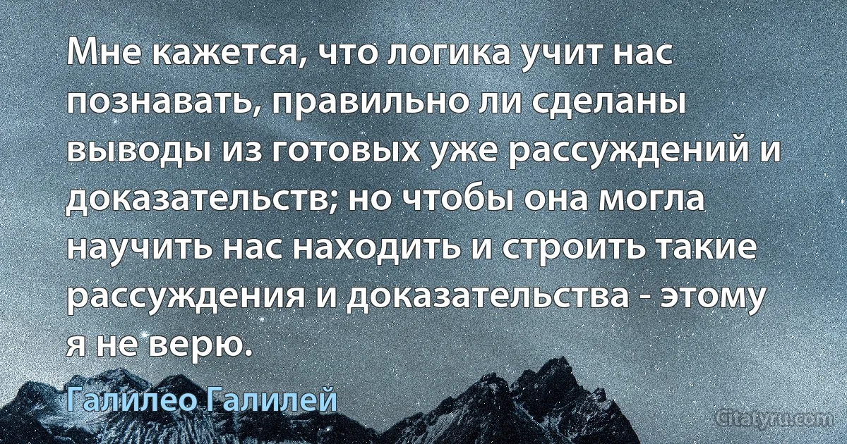 Мне кажется, что логика учит нас познавать, правильно ли сделаны выводы из готовых уже рассуждений и доказательств; но чтобы она могла научить нас находить и строить такие рассуждения и доказательства - этому я не верю. (Галилео Галилей)