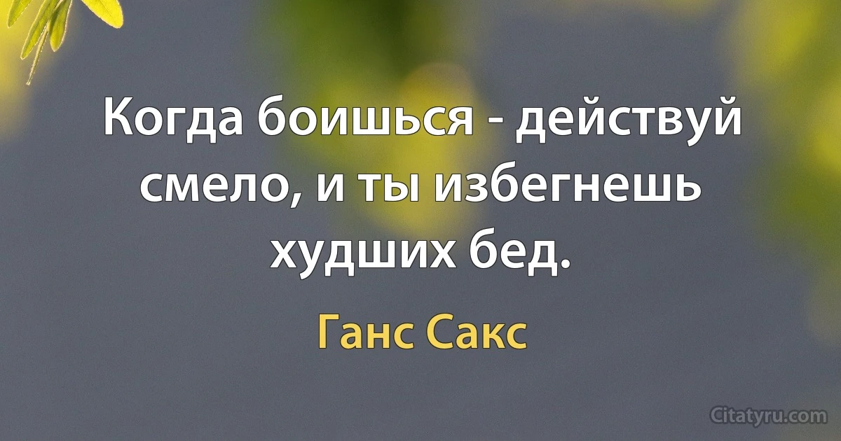 Когда боишься - действуй смело, и ты избегнешь худших бед. (Ганс Сакс)