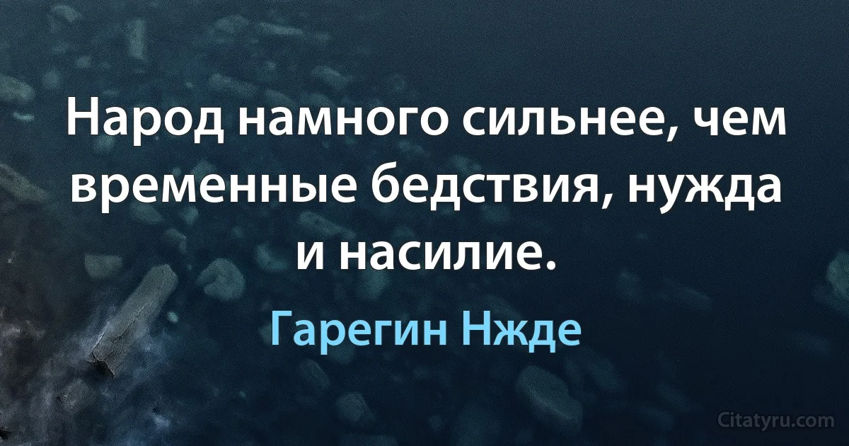 Народ намного сильнее, чем временные бедствия, нужда и насилие. (Гарегин Нжде)