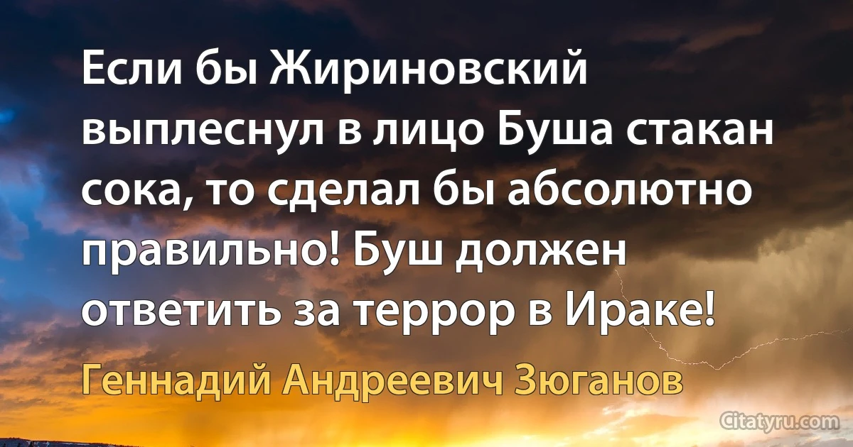 Если бы Жириновский выплеснул в лицо Буша стакан сока, то сделал бы абсолютно правильно! Буш должен ответить за террор в Ираке! (Геннадий Андреевич Зюганов)