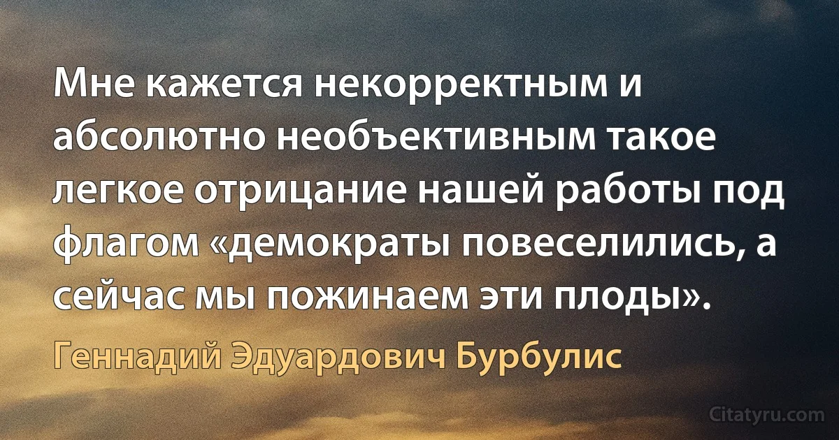 Мне кажется некорректным и абсолютно необъективным такое легкое отрицание нашей работы под флагом «демократы повеселились, а сейчас мы пожинаем эти плоды». (Геннадий Эдуардович Бурбулис)