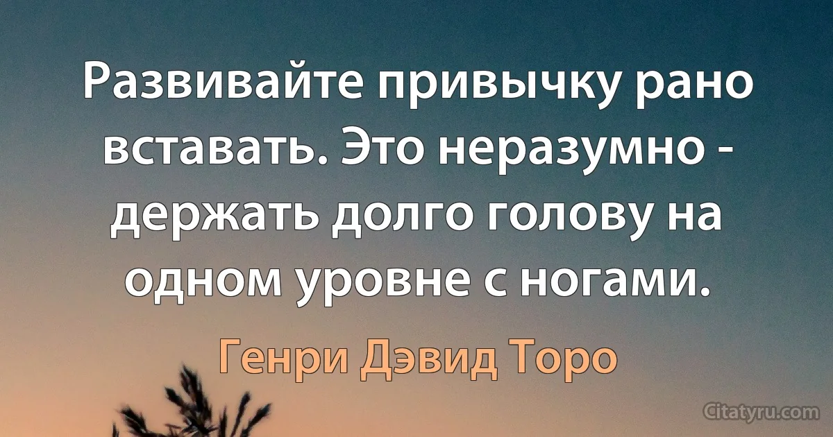 Развивайте привычку рано вставать. Это неразумно - держать долго голову на одном уровне с ногами. (Генри Дэвид Торо)