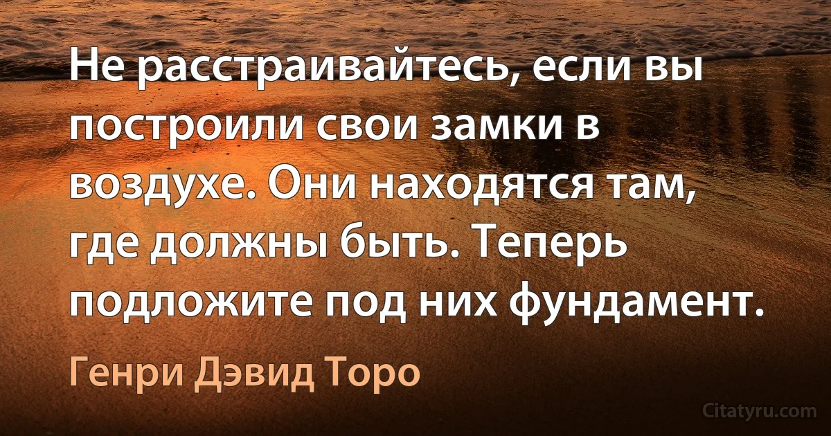 Не расстраивайтесь, если вы построили свои замки в воздухе. Они находятся там, где должны быть. Теперь подложите под них фундамент. (Генри Дэвид Торо)