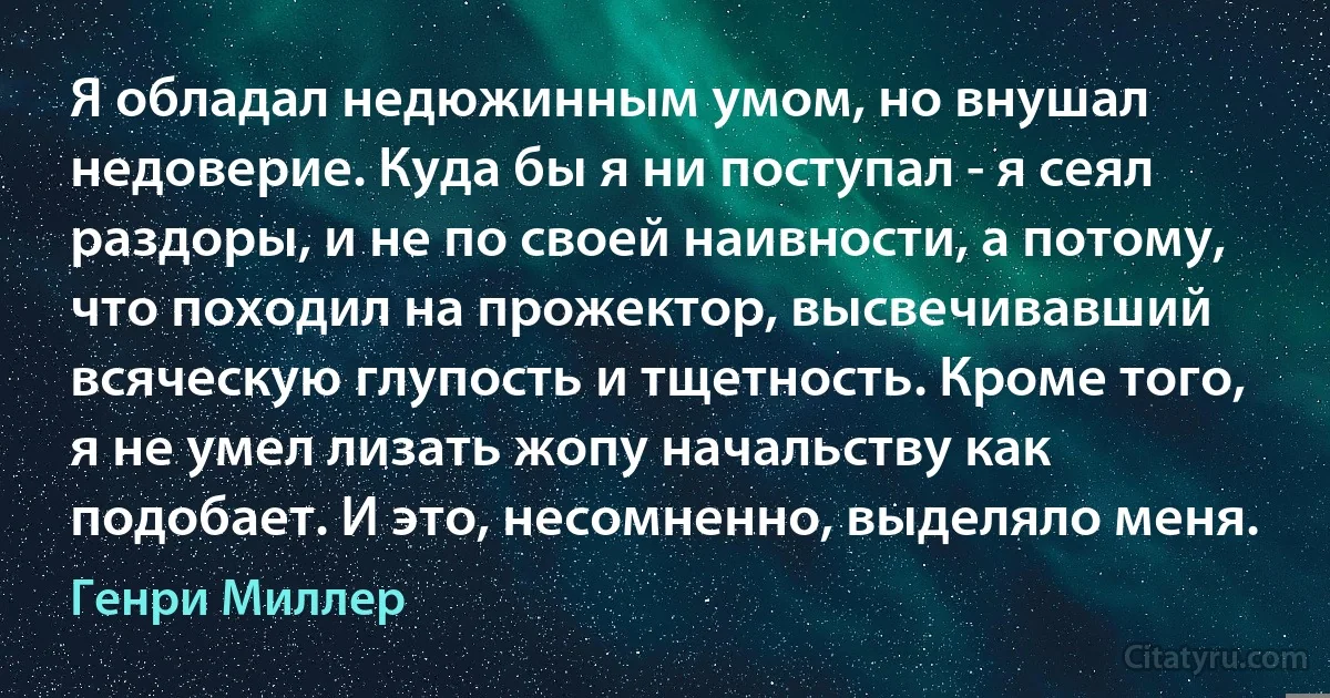 Я обладал недюжинным умом, но внушал недоверие. Куда бы я ни поступал - я сеял раздоры, и не по своей наивности, а потому, что походил на прожектор, высвечивавший всяческую глупость и тщетность. Кроме того, я не умел лизать жопу начальству как подобает. И это, несомненно, выделяло меня. (Генри Миллер)