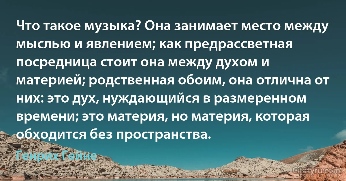 Что такое музыка? Она занимает место между мыслью и явлением; как предрассветная посредница стоит она между духом и материей; родственная обоим, она отлична от них: это дух, нуждающийся в размеренном времени; это материя, но материя, которая обходится без пространства. (Генрих Гейне)