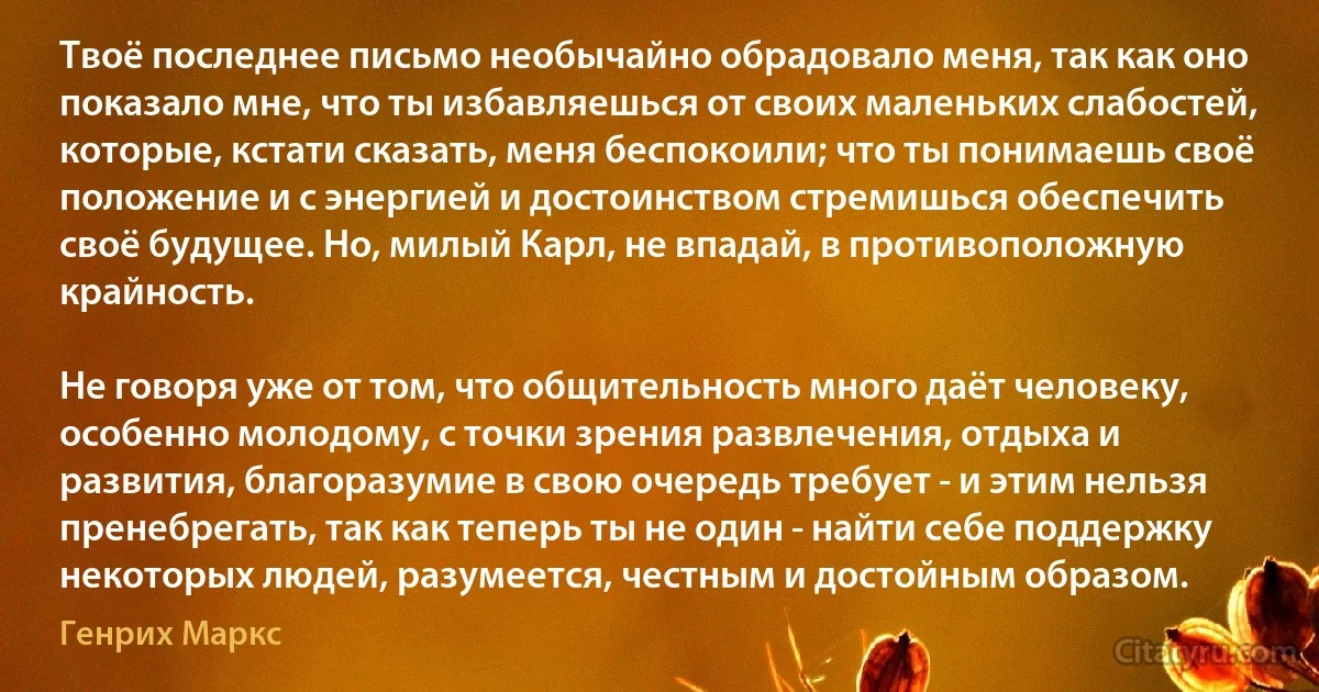 Твоё последнее письмо необычайно обрадовало меня, так как оно показало мне, что ты избавляешься от своих маленьких слабостей, которые, кстати сказать, меня беспокоили; что ты понимаешь своё положение и с энергией и достоинством стремишься обеспечить своё будущее. Но, милый Карл, не впадай, в противоположную крайность.

Не говоря уже от том, что общительность много даёт человеку, особенно молодому, с точки зрения развлечения, отдыха и развития, благоразумие в свою очередь требует - и этим нельзя пренебрегать, так как теперь ты не один - найти себе поддержку некоторых людей, разумеется, честным и достойным образом. (Генрих Маркс)