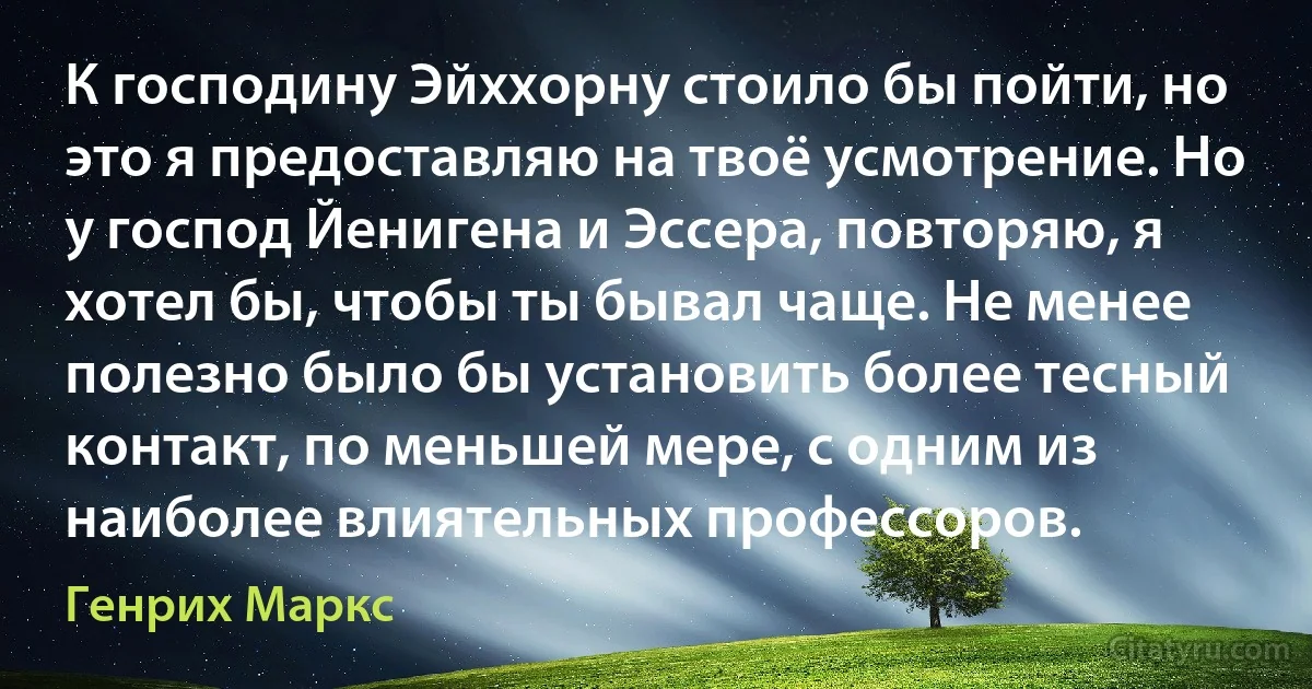 К господину Эйххорну стоило бы пойти, но это я предоставляю на твоё усмотрение. Но у господ Йенигена и Эссера, повторяю, я хотел бы, чтобы ты бывал чаще. Не менее полезно было бы установить более тесный контакт, по меньшей мере, с одним из наиболее влиятельных профессоров. (Генрих Маркс)