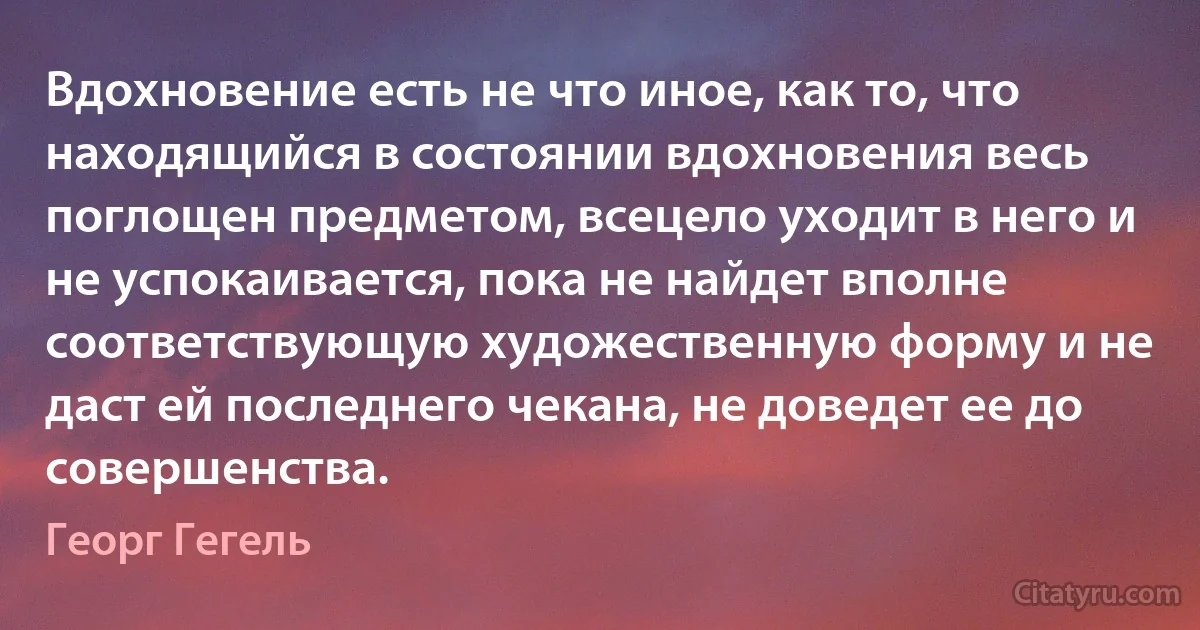 Вдохновение есть не что иное, как то, что находящийся в состоянии вдохновения весь поглощен предметом, всецело уходит в него и не успокаивается, пока не найдет вполне соответствующую художественную форму и не даст ей последнего чекана, не доведет ее до совершенства. (Георг Гегель)