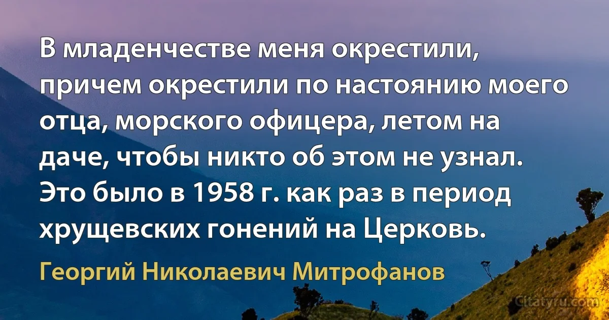 В младенчестве меня окрестили, причем окрестили по настоянию моего отца, морского офицера, летом на даче, чтобы никто об этом не узнал. Это было в 1958 г. как раз в период хрущевских гонений на Церковь. (Георгий Николаевич Митрофанов)