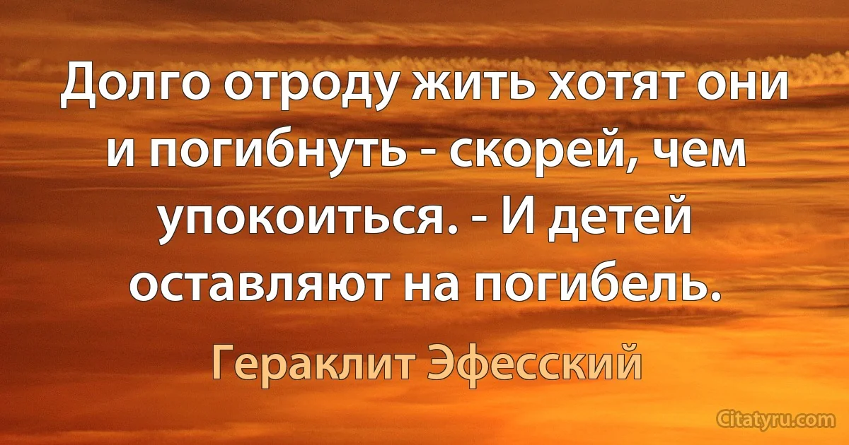 Долго отроду жить хотят они и погибнуть - скорей, чем упокоиться. - И детей оставляют на погибель. (Гераклит Эфесский)