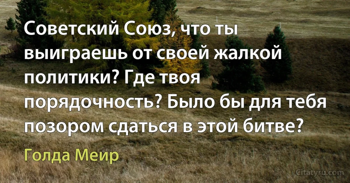 Советский Союз, что ты выиграешь от своей жалкой политики? Где твоя порядочность? Было бы для тебя позором сдаться в этой битве? (Голда Меир)